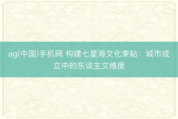 ag(中国)手机网 构建七星海文化柬帖：城市成立中的东谈主文维度