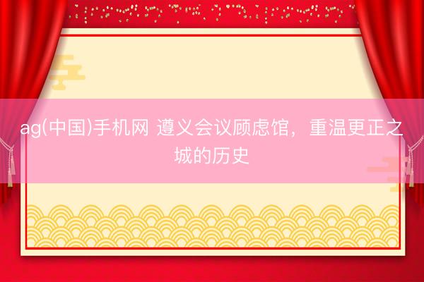 ag(中国)手机网 遵义会议顾虑馆，重温更正之城的历史