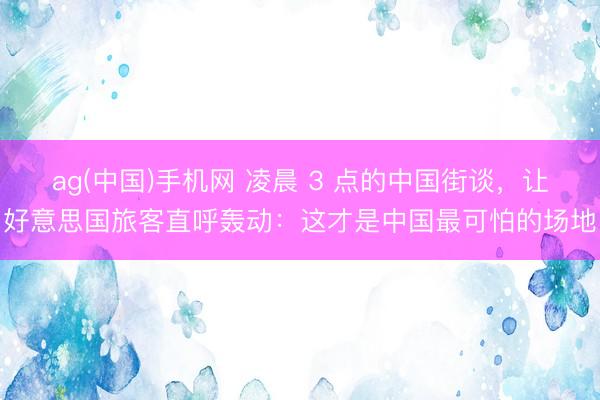 ag(中国)手机网 凌晨 3 点的中国街谈，让好意思国旅客直呼轰动：这才是中国最可怕的场地