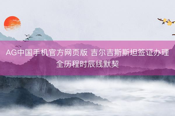 AG中国手机官方网页版 吉尔吉斯斯坦签证办理全历程时辰线默契