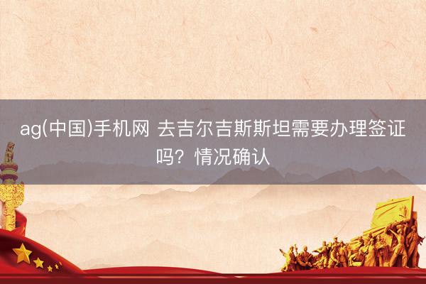 ag(中国)手机网 去吉尔吉斯斯坦需要办理签证吗？情况确认