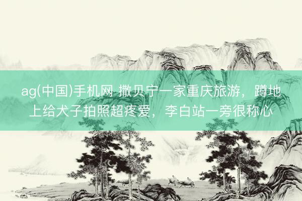 ag(中国)手机网 撒贝宁一家重庆旅游，蹲地上给犬子拍照超疼爱，李白站一旁很称心