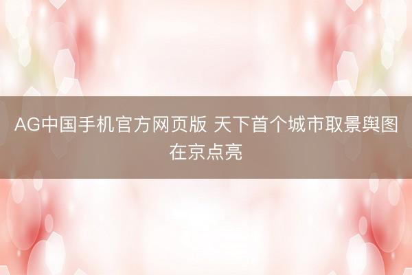 AG中国手机官方网页版 天下首个城市取景舆图在京点亮