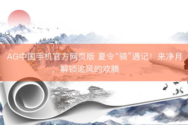 AG中国手机官方网页版 夏令“骑”遇记！来净月，解锁追风的欢腾࿓࿓࿓