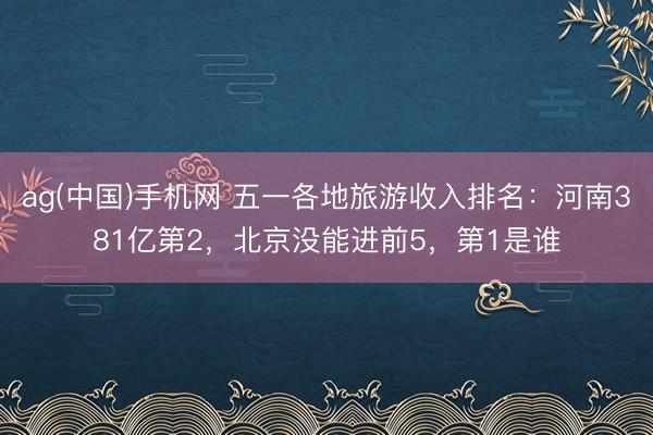 ag(中国)手机网 五一各地旅游收入排名：河南381亿第2，北京没能进前5，第1是谁