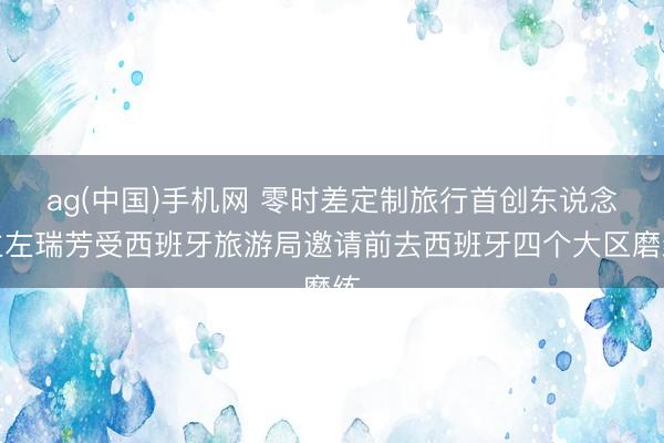 ag(中国)手机网 零时差定制旅行首创东说念主左瑞芳受西班牙旅游局邀请前去西班牙四个大区磨练