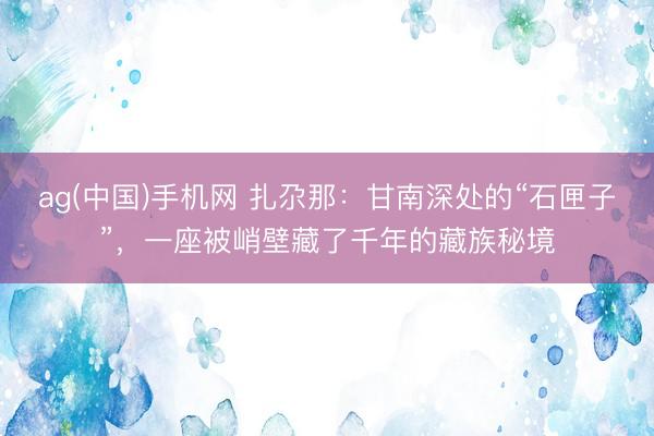 ag(中国)手机网 扎尕那：甘南深处的“石匣子”，一座被峭壁藏了千年的藏族秘境