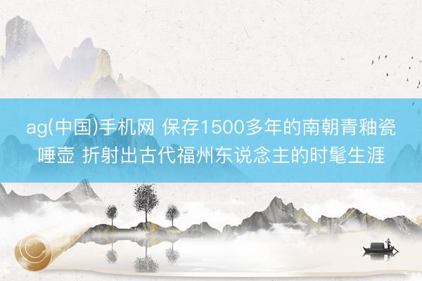 ag(中国)手机网 保存1500多年的南朝青釉瓷唾壶 折射出古代福州东说念主的时髦生涯