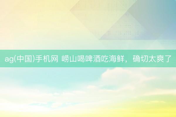 ag(中国)手机网 崂山喝啤酒吃海鲜，确切太爽了