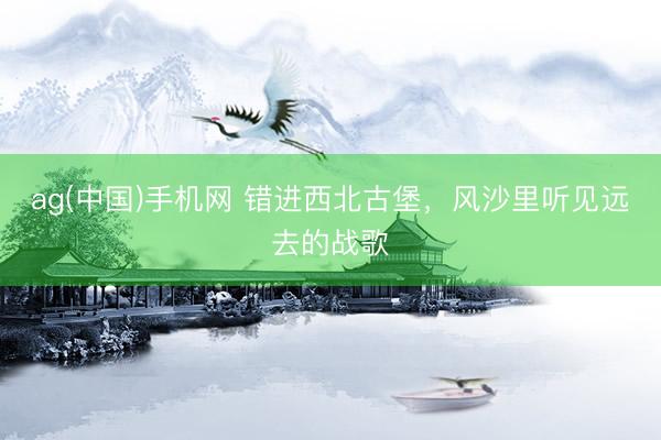 ag(中国)手机网 错进西北古堡，风沙里听见远去的战歌