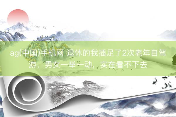 ag(中国)手机网 退休的我插足了2次老年自驾游，男女一举一动，实在看不下去