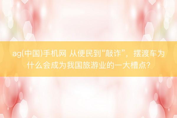 ag(中国)手机网 从便民到“敲诈”，摆渡车为什么会成为我国旅游业的一大槽点？