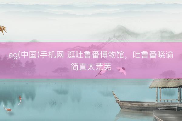 ag(中国)手机网 逛吐鲁番博物馆，吐鲁番晓谕简直太荒芜