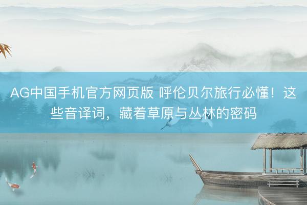 AG中国手机官方网页版 呼伦贝尔旅行必懂！这些音译词，藏着草原与丛林的密码