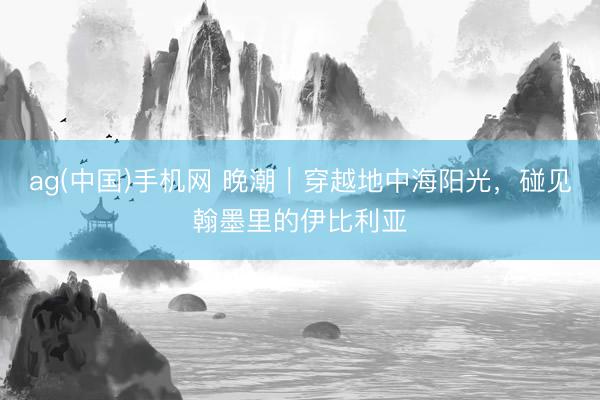ag(中国)手机网 晚潮｜穿越地中海阳光，碰见翰墨里的伊比利亚