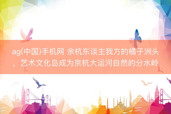 ag(中国)手机网 余杭东谈主我方的橘子洲头，艺术文化岛成为京杭大运河自然的分水岭