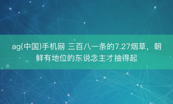 ag(中国)手机网 三百八一条的7.27烟草，朝鲜有地位的东说念主才抽得起