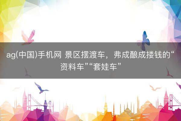 ag(中国)手机网 景区摆渡车，弗成酿成搂钱的“资料车”“套娃车”