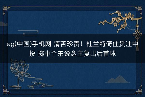 ag(中国)手机网 清苦珍贵！杜兰特倚住贯注中投 掷中个东说念主复出后首球