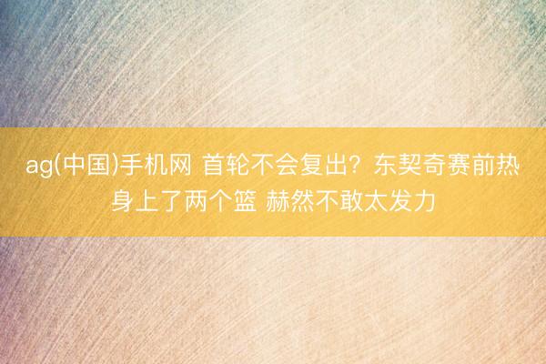 ag(中国)手机网 首轮不会复出？东契奇赛前热身上了两个篮 赫然不敢太发力