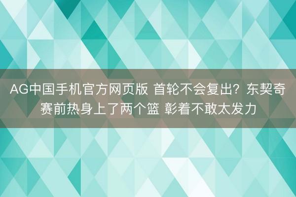 AG中国手机官方网页版 首轮不会复出？东契奇赛前热身上了两个篮 彰着不敢太发力