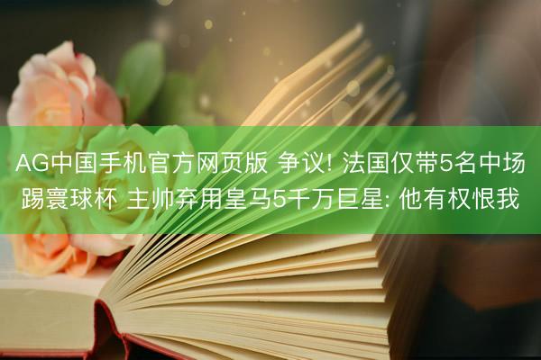 AG中国手机官方网页版 争议! 法国仅带5名中场踢寰球杯 主帅弃用皇马5千万巨星: 他有权恨我