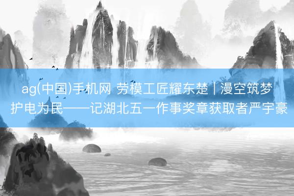 ag(中国)手机网 劳模工匠耀东楚 | 漫空筑梦 护电为民——记湖北五一作事奖章获取者严宇豪