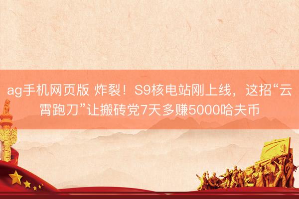 ag手机网页版 炸裂！S9核电站刚上线，这招“云霄跑刀”让搬砖党7天多赚5000哈夫币
