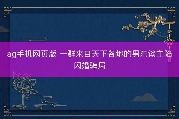 ag手机网页版 一群来自天下各地的男东谈主陷闪婚骗局