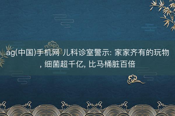 ag(中国)手机网 儿科诊室警示: 家家齐有的玩物， 细菌超千亿， 比马桶脏百倍