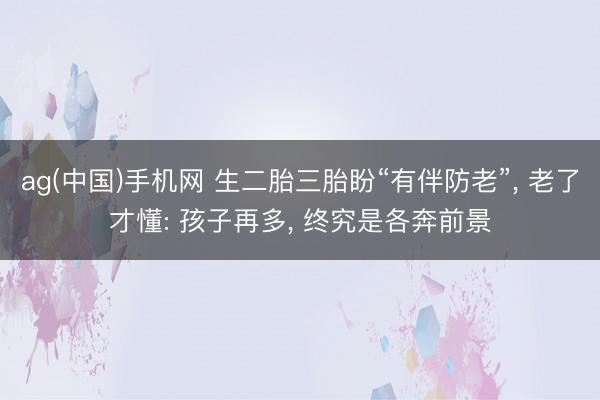 ag(中国)手机网 生二胎三胎盼“有伴防老”， 老了才懂: 孩子再多， 终究是各奔前景