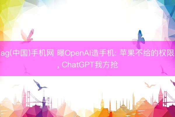 ag(中国)手机网 曝OpenAI造手机: 苹果不给的权限， ChatGPT我方抢