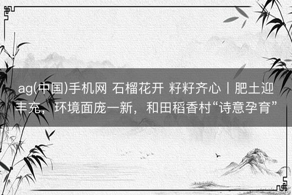 ag(中国)手机网 石榴花开 籽籽齐心丨肥土迎丰充，环境面庞一新，和田稻香村“诗意孕育”