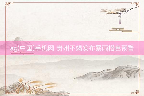 ag(中国)手机网 贵州不竭发布暴雨橙色预警