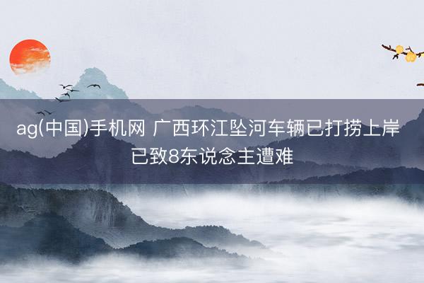 ag(中国)手机网 广西环江坠河车辆已打捞上岸 已致8东说念主遭难
