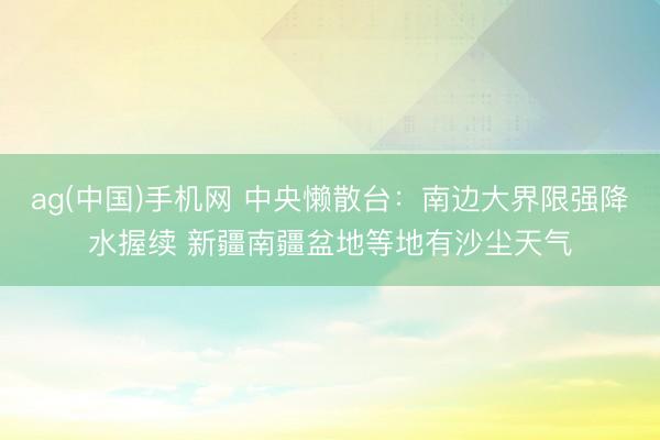 ag(中国)手机网 中央懒散台：南边大界限强降水握续 新疆南疆盆地等地有沙尘天气