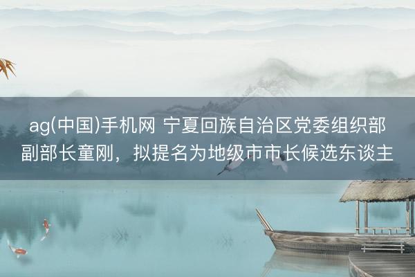 ag(中国)手机网 宁夏回族自治区党委组织部副部长童刚，拟提名为地级市市长候选东谈主