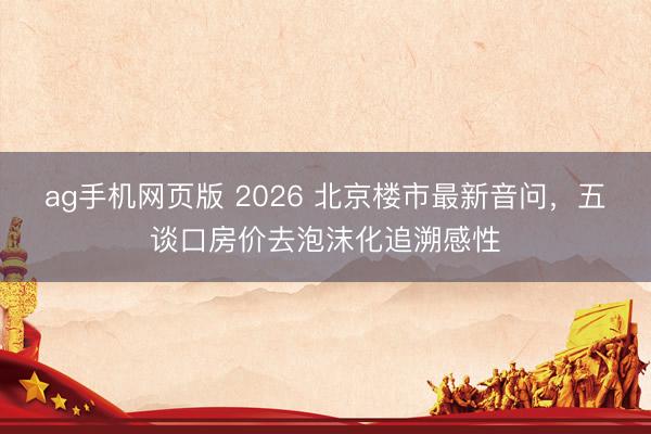 ag手机网页版 2026 北京楼市最新音问，五谈口房价去泡沫化追溯感性