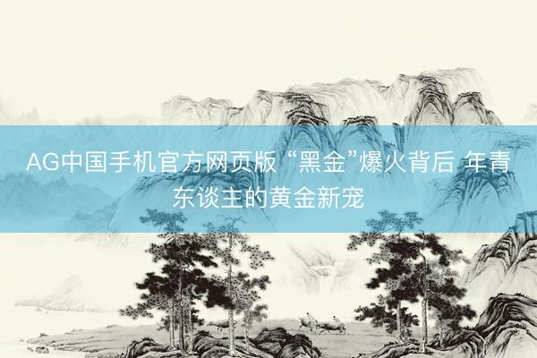 AG中国手机官方网页版 “黑金”爆火背后 年青东谈主的黄金新宠