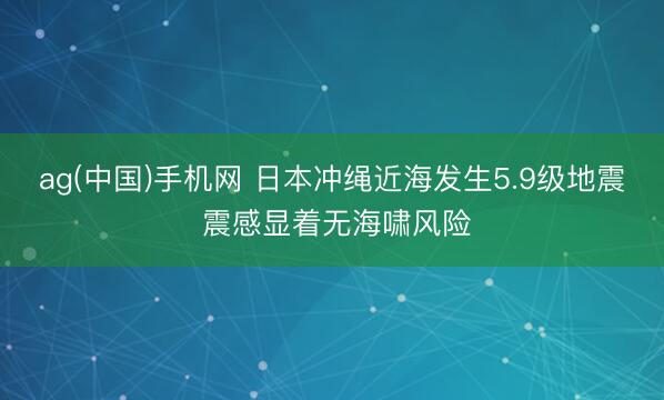 ag(中国)手机网 日本冲绳近海发生5.9级地震 震感显着无海啸风险