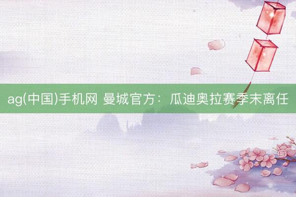 ag(中国)手机网 曼城官方：瓜迪奥拉赛季末离任