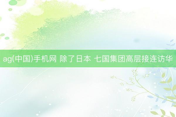 ag(中国)手机网 除了日本 七国集团高层接连访华