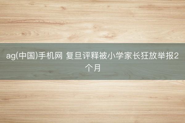 ag(中国)手机网 复旦评释被小学家长狂放举报2个月