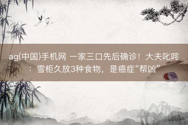 ag(中国)手机网 一家三口先后确诊！大夫叱咤：雪柜久放3种食物，是癌症“帮凶”
