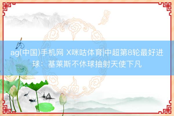 ag(中国)手机网 X咪咕体育|中超第8轮最好进球：基莱斯不休球抽射天使下凡