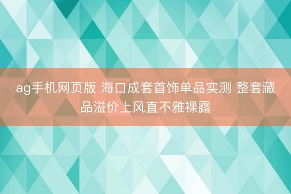 ag手机网页版 海口成套首饰单品实测 整套藏品溢价上风直不雅裸露
