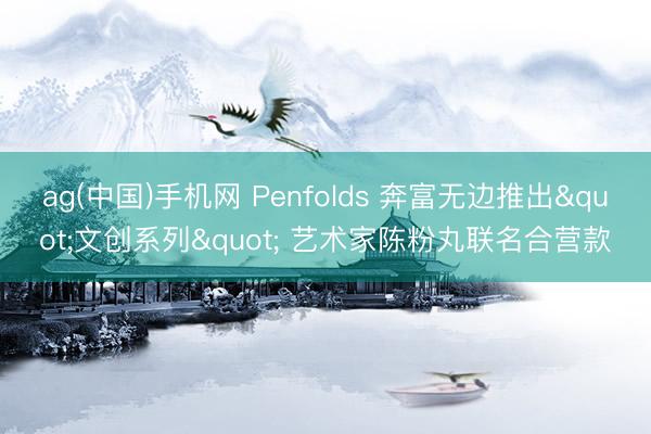 ag(中国)手机网 Penfolds 奔富无边推出"文创系列" 艺术家陈粉丸联名合营款