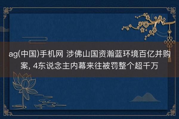 ag(中国)手机网 涉佛山国资瀚蓝环境百亿并购案， 4东说念主内幕来往被罚整个超千万
