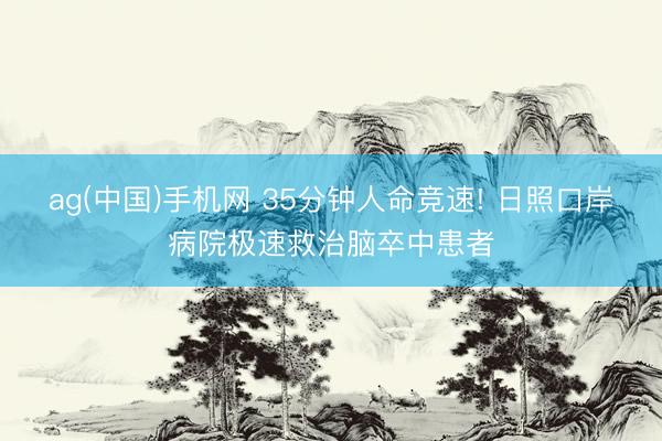 ag(中国)手机网 35分钟人命竞速! 日照口岸病院极速救治脑卒中患者