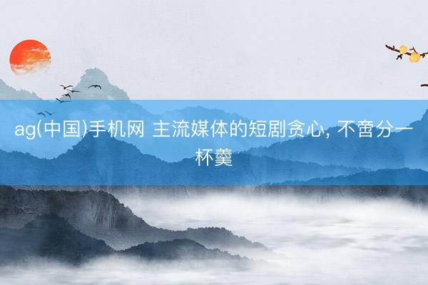 ag(中国)手机网 主流媒体的短剧贪心， 不啻分一杯羹
